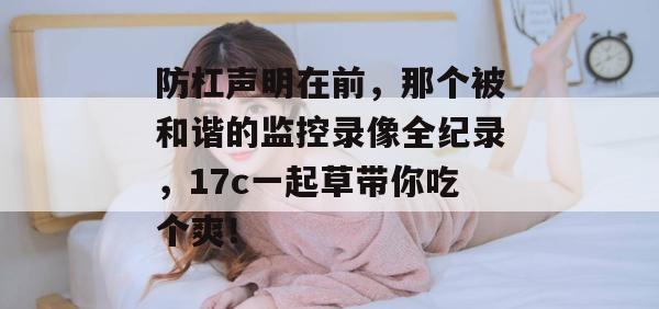 防杠声明在前，那个被和谐的监控录像全纪录，17c一起草带你吃个爽！