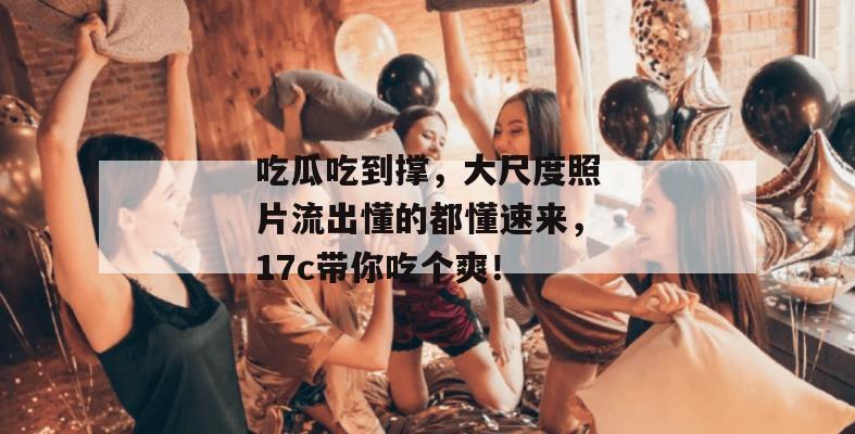 吃瓜吃到撑,大尺度照片流出懂的都懂速来,17c带你吃个爽!