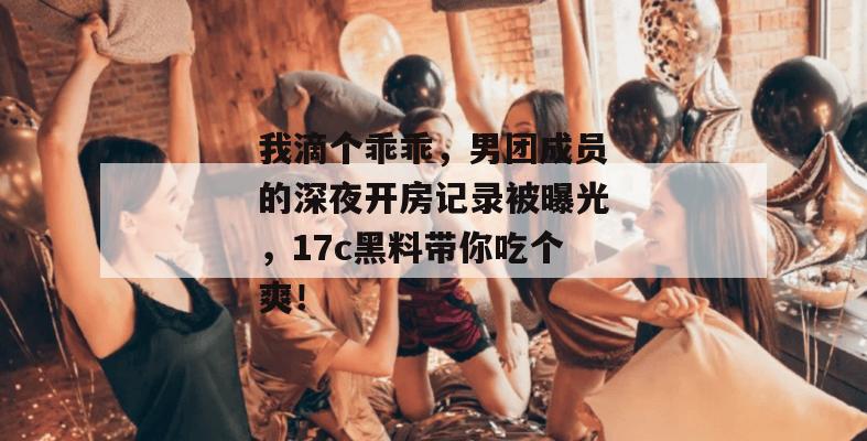 我滴个乖乖,男团成员的深夜开房记录被曝光,17c黑料带你吃个爽!