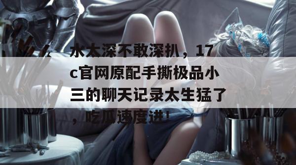 水太深不敢深扒,17c官网原配手撕极品小三的聊天记录太生猛了,吃瓜速度进!