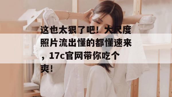 这也太狠了吧!大尺度照片流出懂的都懂速来,17c官网带你吃个爽!