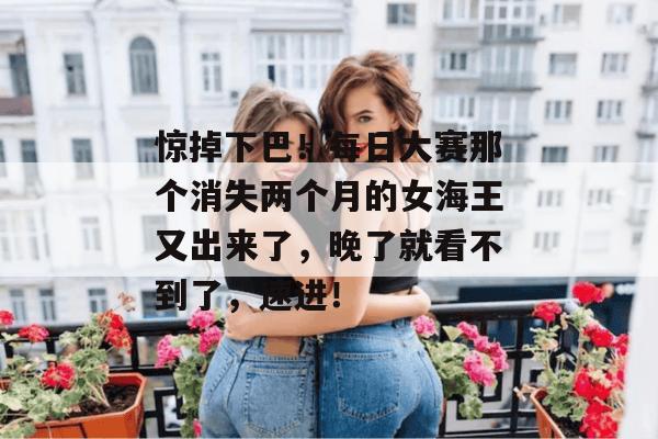 惊掉下巴!每日大赛那个消失两个月的女海王又出来了,晚了就看不到了,速进!