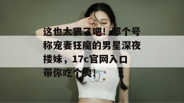 这也太狠了吧!那个号称宠妻狂魔的男星深夜搂妹,17c官网入口带你吃个爽!