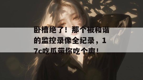 卧槽绝了!那个被和谐的监控录像全纪录,17c吃瓜带你吃个爽! 卧槽绝了!那个被和谐的监控录像全纪录,17c吃瓜带你吃个爽!