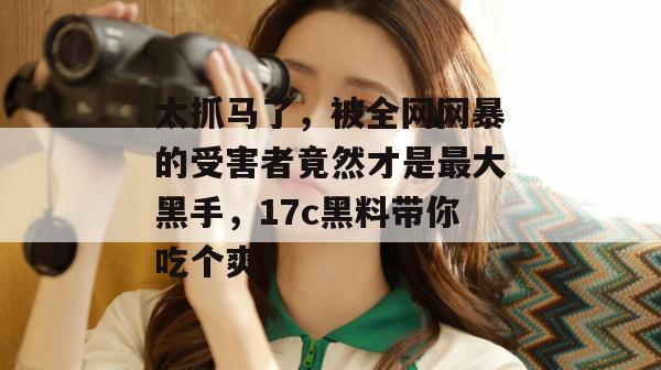太抓马了,被全网网暴的受害者竟然才是最大黑手,17c黑料带你吃个爽! 太抓马了,被全网网暴的受害者竟然才是最大黑手,17c黑料带你吃个爽!