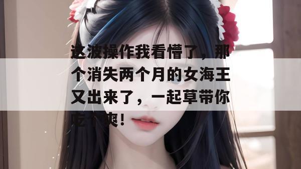 这波操作我看懵了，那个消失两个月的女海王又出来了，一起草带你吃个爽！