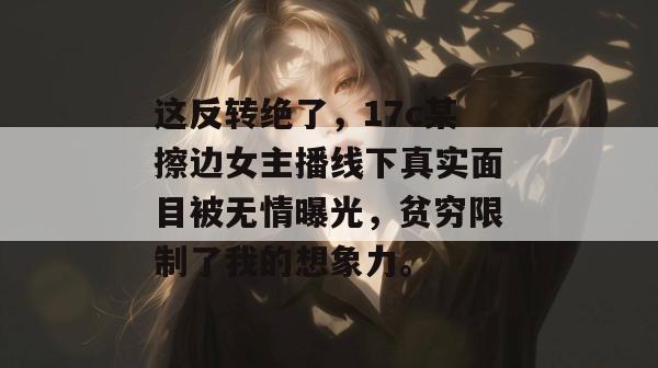 这反转绝了，17c某擦边女主播线下真实面目被无情曝光，贫穷限制了我的想象力。