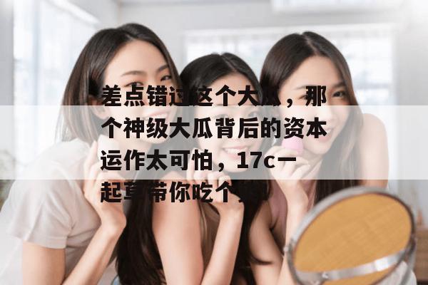 差点错过这个大瓜，那个神级大瓜背后的资本运作太可怕，17c一起草带你吃个爽！