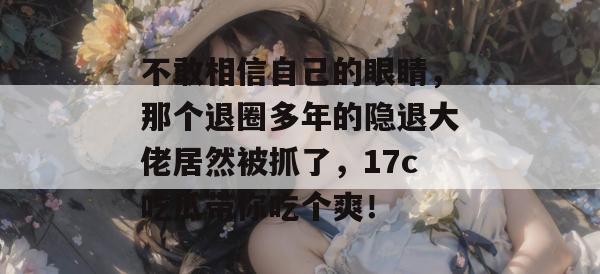 不敢相信自己的眼睛，那个退圈多年的隐退大佬居然被抓了，17c吃瓜带你吃个爽！