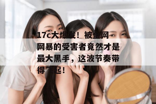 17c大爆发!被全网网暴的受害者竟然才是最大黑手,这波节奏带得飞起! 17c大爆发!被全网网暴的受害者竟然才是最大黑手,这波节奏带得飞起!