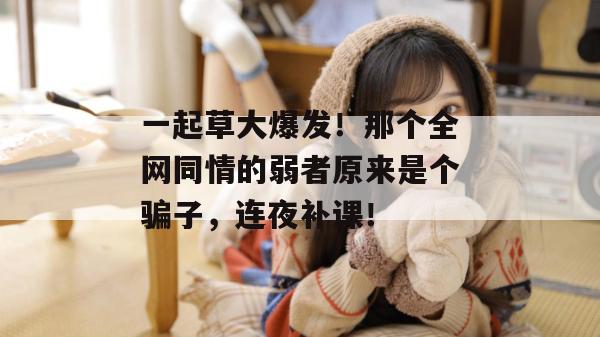 一起草大爆发！那个全网同情的弱者原来是个骗子，连夜补课！