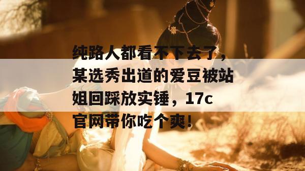 纯路人都看不下去了，某选秀出道的爱豆被站姐回踩放实锤，17c官网带你吃个爽！