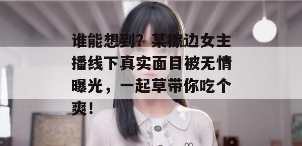 谁能想到？某擦边女主播线下真实面目被无情曝光，一起草带你吃个爽！