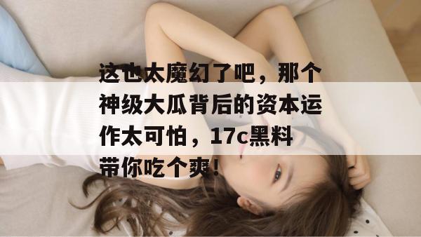 这也太魔幻了吧，那个神级大瓜背后的资本运作太可怕，17c黑料带你吃个爽！