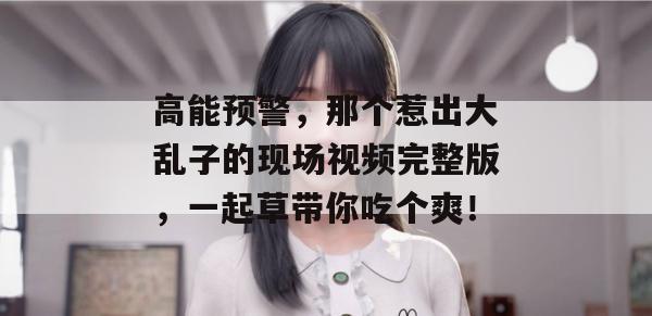 高能预警，那个惹出大乱子的现场视频完整版，一起草带你吃个爽！