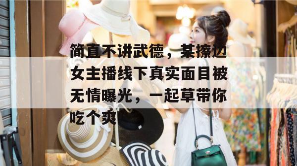 简直不讲武德,某擦边女主播线下真实面目被无情曝光,一起草带你吃个爽! 简直不讲武德,某擦边女主播线下真实面目被无情曝光,一起草带你吃个爽!