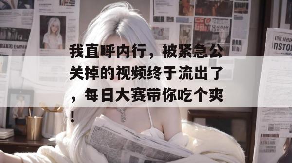 我直呼内行,被紧急公关掉的视频终于流出了,每日大赛带你吃个爽! 我直呼内行,被紧急公关掉的视频终于流出了,每日大赛带你吃个爽!