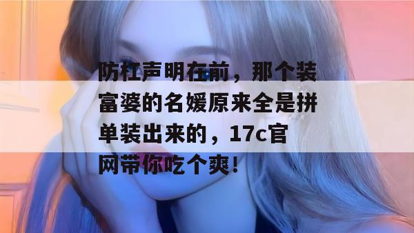 防杠声明在前，那个装富婆的名媛原来全是拼单装出来的，17c官网带你吃个爽！