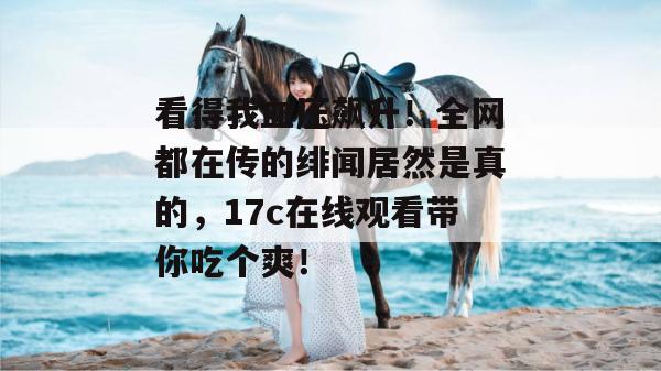 看得我血压飙升！全网都在传的绯闻居然是真的，17c在线观看带你吃个爽！