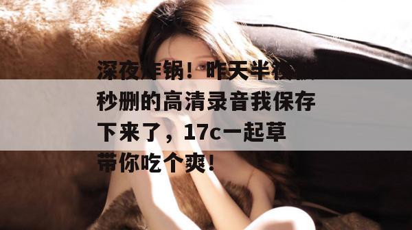 深夜炸锅！昨天半夜被秒删的高清录音我保存下来了，17c一起草带你吃个爽！