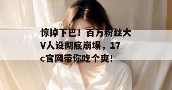 惊掉下巴！百万粉丝大V人设彻底崩塌，17c官网带你吃个爽！