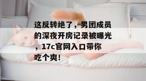 这反转绝了,男团成员的深夜开房记录被曝光,17c官网入口带你吃个爽!