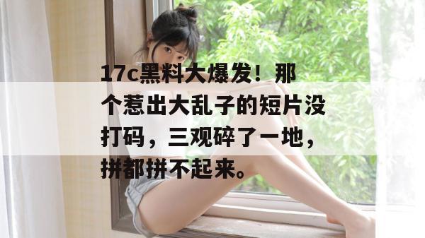 17c黑料大爆发!那个惹出大乱子的短片没打码,三观碎了一地,拼都拼不起来。