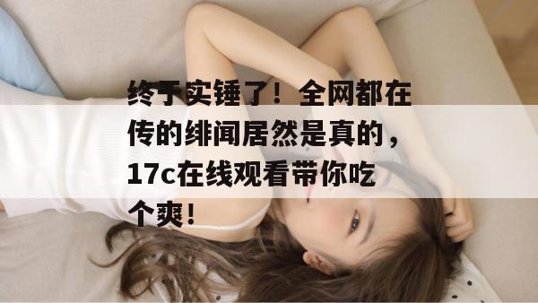 终于实锤了!全网都在传的绯闻居然是真的,17c在线观看带你吃个爽!