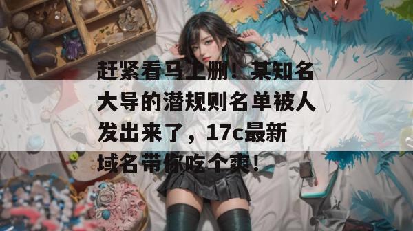 赶紧看马上删!某知名大导的潜规则名单被人发出来了,17c最新域名带你吃个爽! 赶紧看马上删!某知名大导的潜规则名单被人发出来了,17c最新域名带你吃个爽!