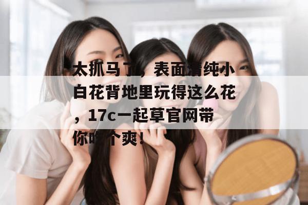 太抓马了,表面清纯小白花背地里玩得这么花,17c一起草官网带你吃个爽! 太抓马了,表面清纯小白花背地里玩得这么花,17c一起草官网带你吃个爽!