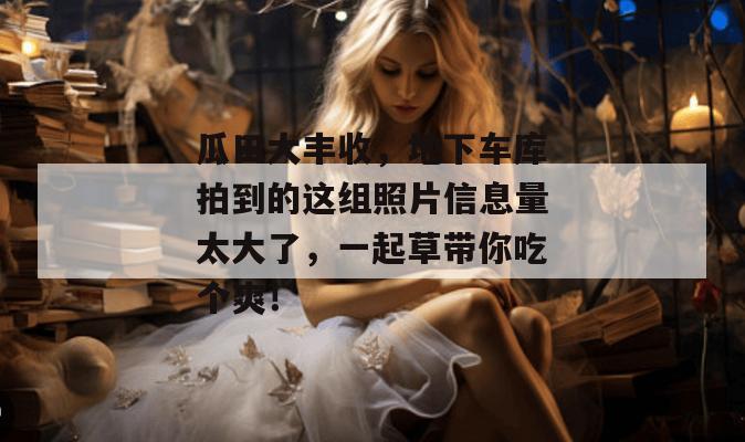 瓜田大丰收，地下车库拍到的这组照片信息量太大了，一起草带你吃个爽！