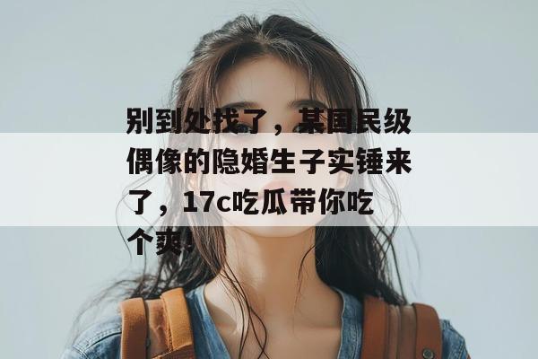 别到处找了,某国民级偶像的隐婚生子实锤来了,17c吃瓜带你吃个爽! 别到处找了,某国民级偶像的隐婚生子实锤来了,17c吃瓜带你吃个爽!