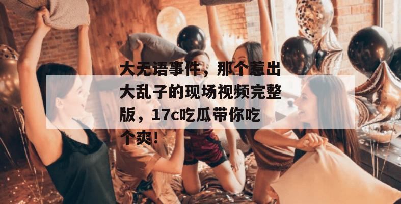 大无语事件，那个惹出大乱子的现场视频完整版，17c吃瓜带你吃个爽！