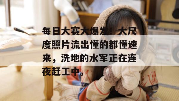 每日大赛大爆发!大尺度照片流出懂的都懂速来,洗地的水军正在连夜赶工中。 每日大赛大爆发!大尺度照片流出懂的都懂速来,洗地的水军正在连夜赶工中。