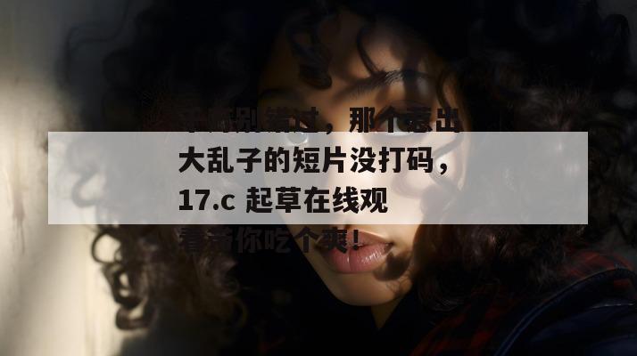 千万别错过，那个惹出大乱子的短片没打码，17.c 起草在线观看带你吃个爽！
