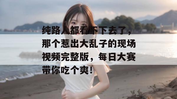 纯路人都看不下去了，那个惹出大乱子的现场视频完整版，每日大赛带你吃个爽！