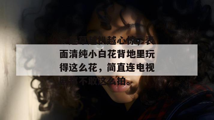一起草越扒越心惊,表面清纯小白花背地里玩得这么花,简直连电视剧都不敢这么拍。 一起草越扒越心惊,表面清纯小白花背地里玩得这么花,简直连电视剧都不敢这么拍。
