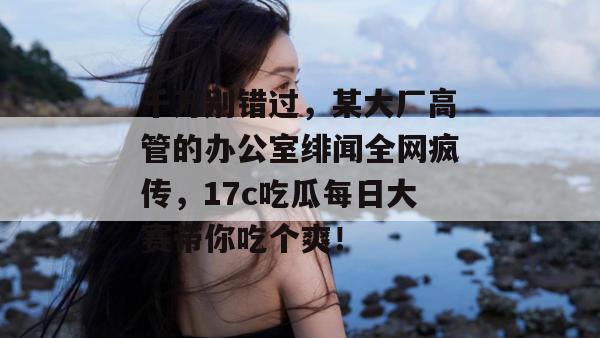千万别错过，某大厂高管的办公室绯闻全网疯传，17c吃瓜每日大赛带你吃个爽！