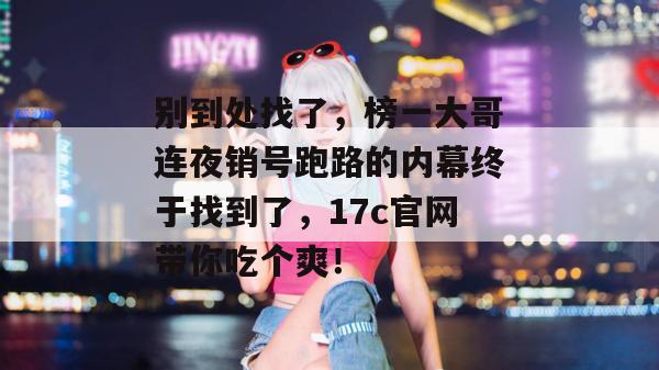 别到处找了,榜一大哥连夜销号跑路的内幕终于找到了,17c官网带你吃个爽! 别到处找了,榜一大哥连夜销号跑路的内幕终于找到了,17c官网带你吃个爽!